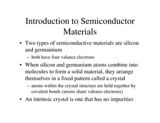 Introduction to Semiconductor
Materials
• Two types of semiconductive materials are silicon
and germainium
– both have four valance electrons
• When silicon and germanium atoms combine into
molecules to form a solid material, they arrange
themselves in a fixed pattern called a crystal
– atoms within the crystal structure are held together by
covalent bonds (atoms share valence electrons)
• An intrinsic crystal is one that has no impurities
 