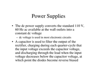 Power Supplies
• The dc power supply converts the standard 110 V,
60 Hz ac available at the wall outlets into a
constant dc voltage
– dc voltage is used in most electronic circuits– dc voltage is used in most electronic circuits
• A capacitor is used to filter the output of the
rectifier, charging during each quarter-cycle that
the input voltage exceeds the capacitor voltage,
and discharging through the load when the input
voltage decreases below the capacitor voltage, at
which point the diodes become reverse biased
 