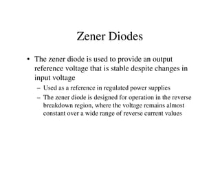 Zener Diodes
• The zener diode is used to provide an output
reference voltage that is stable despite changes in
input voltage
– Used as a reference in regulated power supplies– Used as a reference in regulated power supplies
– The zener diode is designed for operation in the reverse
breakdown region, where the voltage remains almost
constant over a wide range of reverse current values
 