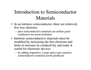 Introduction to Semiconductor
Materials
• In an intrinsic semiconductor, there are relatively
few free electrons
– pure semiconductive materials are neither good
conductors nor good insulatorsconductors nor good insulators
• Intrinsic semiconductive materials must be
modified by increasing the free electrons and
holes to increase its conductivity and make it
useful for electronic devices
– by adding impurities, n-type and p-type extrinsic
semiconductive material can be produced
 