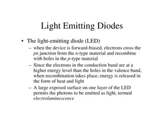 • The light-emitting diode (LED)
– when the device is forward-biased, electrons cross the
pn junction from the n-type material and recombine
with holes in the p-type material
– Since the electrons in the conduction band are at a
Light Emitting Diodes
– Since the electrons in the conduction band are at a
higher energy level than the holes in the valence band,
when recombination takes place, energy is released in
the form of heat and light
– A large exposed surface on one layer of the LED
permits the photons to be emitted as light, termed
electroluminescence
 