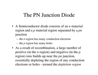 The PN Junction Diode
• A Semiconductor diode consists of an n material
region and a p material region separated by a pn
junction
– the n region has many conduction electrons– the n region has many conduction electrons
– the p region has many holes
• As a result of recombination, a large number of
positive (in the n region) and negative (in the p
region) ions builds up near the pn junction,
essentially depleting the region of any conduction
electrons or holes - termed the depletion region
 