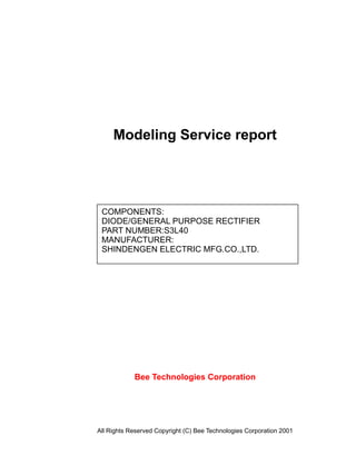 Modeling Service report
Bee Technologies Corporation
All Rights Reserved Copyright (C) Bee Technologies Corporation 2001
COMPONENTS:
DIODE/GENERAL PURPOSE RECTIFIER
PART NUMBER:S3L40
MANUFACTURER:
SHINDENGEN ELECTRIC MFG.CO.,LTD.
 