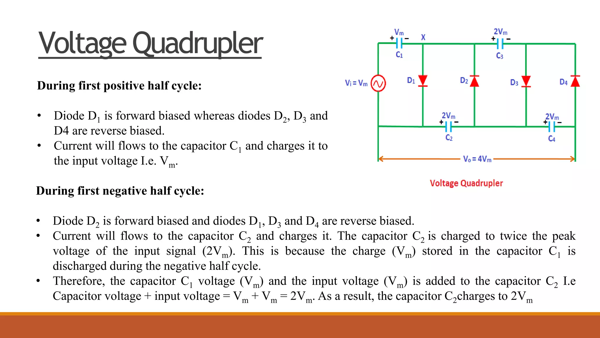 Voltage Quadrupler
During first positive half cycle:
• Diode D1 is forward biased whereas diodes D2, D3 and
D4 are reverse biased.
• Current will flows to the capacitor C1 and charges it to
the input voltage I.e. Vm.
During first negative half cycle:
• Diode D2 is forward biased and diodes D1, D3 and D4 are reverse biased.
• Current will flows to the capacitor C2 and charges it. The capacitor C2 is charged to twice the peak
voltage of the input signal (2Vm). This is because the charge (Vm) stored in the capacitor C1 is
discharged during the negative half cycle.
• Therefore, the capacitor C1 voltage (Vm) and the input voltage (Vm) is added to the capacitor C2 I.e
Capacitor voltage + input voltage = Vm + Vm = 2Vm. As a result, the capacitor C2charges to 2Vm
 