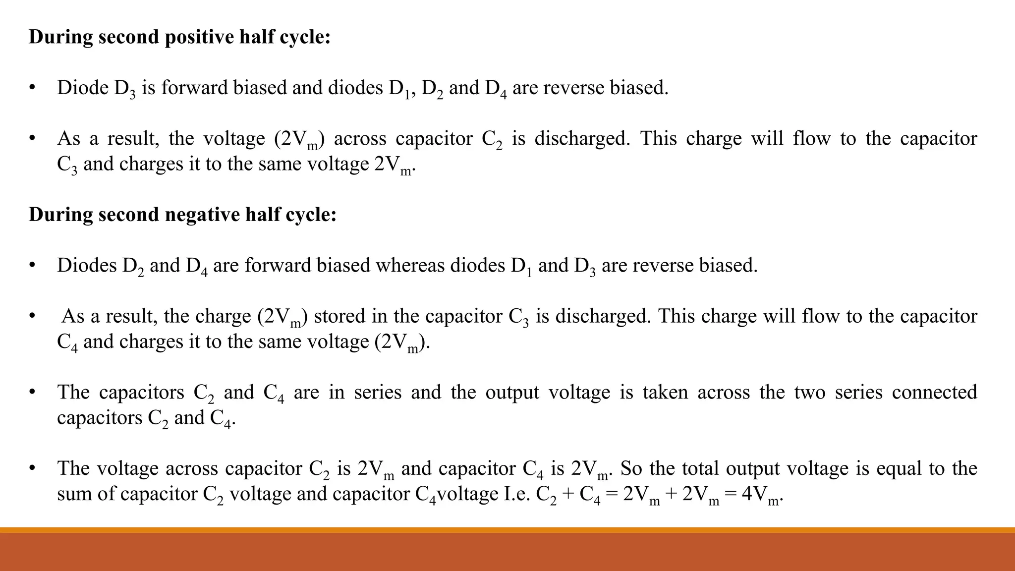 During second positive half cycle:
• Diode D3 is forward biased and diodes D1, D2 and D4 are reverse biased.
• As a result, the voltage (2Vm) across capacitor C2 is discharged. This charge will flow to the capacitor
C3 and charges it to the same voltage 2Vm.
During second negative half cycle:
• Diodes D2 and D4 are forward biased whereas diodes D1 and D3 are reverse biased.
• As a result, the charge (2Vm) stored in the capacitor C3 is discharged. This charge will flow to the capacitor
C4 and charges it to the same voltage (2Vm).
• The capacitors C2 and C4 are in series and the output voltage is taken across the two series connected
capacitors C2 and C4.
• The voltage across capacitor C2 is 2Vm and capacitor C4 is 2Vm. So the total output voltage is equal to the
sum of capacitor C2 voltage and capacitor C4voltage I.e. C2 + C4 = 2Vm + 2Vm = 4Vm.
 