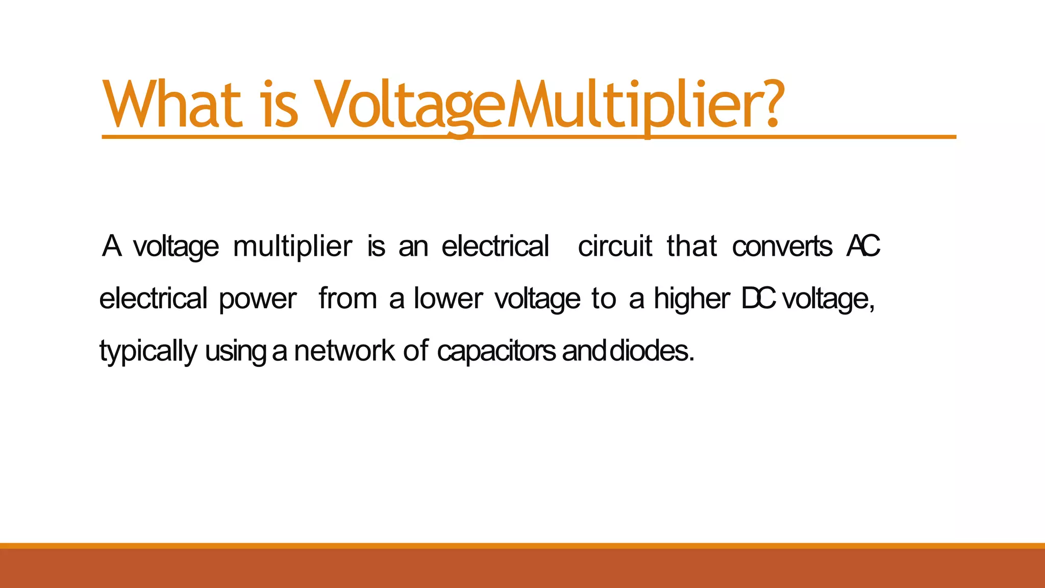 What is VoltageMultiplier?
A voltage multiplier is an electrical circuit that converts AC
electrical power from a lower voltage to a higher DCvoltage,
typically usinga network of capacitorsanddiodes.
 