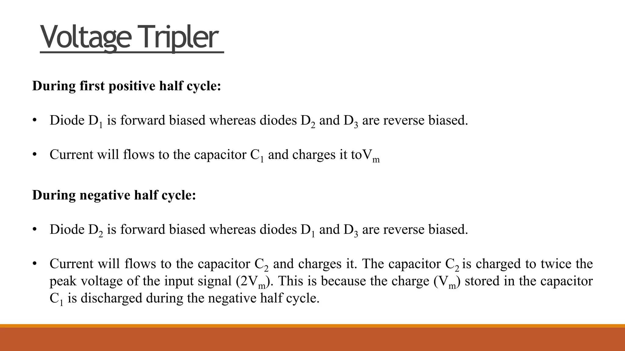 Voltage Tripler
During first positive half cycle:
• Diode D1 is forward biased whereas diodes D2 and D3 are reverse biased.
• Current will flows to the capacitor C1 and charges it toVm
During negative half cycle:
• Diode D2 is forward biased whereas diodes D1 and D3 are reverse biased.
• Current will flows to the capacitor C2 and charges it. The capacitor C2 is charged to twice the
peak voltage of the input signal (2Vm). This is because the charge (Vm) stored in the capacitor
C1 is discharged during the negative half cycle.
 