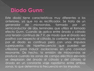 Diodo Gunn:Este diodo tiene características muy diferentes a los anteriores, ya que no es rectificador. Se trata de un generador de microondas, formado por un semiconductor de dos terminales que utiliza el llamado efecto Gunn. Cuando se aplica entre ánodo y cátodo una tensión continua de 7 V, de modo que el ánodo sea positivo con respecto al cátodo, la corriente que circula por el diodo es continua pero con unos impulsos superpuestos de hiperfrecuencia que pueden ser utilizados para inducir oscilaciones en una cavidad resonante. De hecho, la emisión de microondas se produce cuando las zonas de campo eléctrico elevado se desplazan del ánodo al cátodo y del cátodo al ánodo en un constante viaje rapidísimo entre ambas zonas, lo que determina la frecuencia en los impulsos.