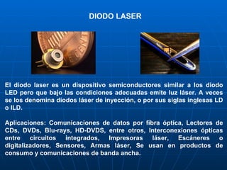 El diodo laser es un dispositivo semiconductores similar a los diodo LED pero que bajo las condiciones adecuadas emite luz láser. A veces se los denomina diodos láser de inyección, o por sus siglas inglesas LD o ILD. Aplicaciones: Comunicaciones de datos por fibra óptica, Lectores de CDs, DVDs, Blu-rays, HD-DVDS, entre otros, Interconexiones ópticas entre circuitos integrados, Impresoras láser, Escáneres o digitalizadores, Sensores, Armas láser, Se usan en productos de consumo y comunicaciones de banda ancha. DIODO LASER 