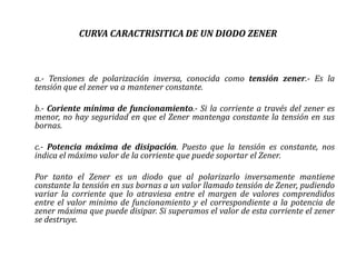 CURVA CARACTRISITICA DE UN DIODO ZENER



a.- Tensiones de polarización inversa, conocida como tensión zener.- Es la
tensión que el zener va a mantener constante.

b.- Coriente mínima de funcionamiento.- Si la corriente a través del zener es
menor, no hay seguridad en que el Zener mantenga constante la tensión en sus
bornas.

c.- Potencia máxima de disipación. Puesto que la tensión es constante, nos
indica el máximo valor de la corriente que puede soportar el Zener.

Por tanto el Zener es un diodo que al polarizarlo inversamente mantiene
constante la tensión en sus bornas a un valor llamado tensión de Zener, pudiendo
variar la corriente que lo atraviesa entre el margen de valores comprendidos
entre el valor minimo de funcionamiento y el correspondiente a la potencia de
zener máxima que puede disipar. Si superamos el valor de esta corriente el zener
se destruye.
 