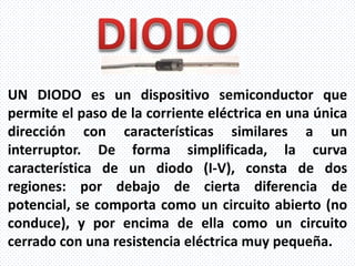 UN DIODO es un dispositivo semiconductor que
permite el paso de la corriente eléctrica en una única
dirección con características similares a un
interruptor. De forma simplificada, la curva
característica de un diodo (I-V), consta de dos
regiones: por debajo de cierta diferencia de
potencial, se comporta como un circuito abierto (no
conduce), y por encima de ella como un circuito
cerrado con una resistencia eléctrica muy pequeña.
 