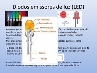 Diodos emissores de luz (LED)


Ao passar por uma junção PN, elétrons sofrem transições de níveis de energia e, de
acordo com princípios da física quântica, devem emitir alguma radiação.
Semicondutores de germânio, de silício e outros comuns não emitem radiação
visível.
Mas ela é emitida por alguns semicondutores de compostos químicos, como
arsenieto de gálio, fosfeto de gálio e índio, etc
O diodo led deve ser diretamente polarizado para emitir luz. A Figura dá um circuito
básico. Para a determinação de R uma vez conhecido V, pode-se supor corrente
máxima de 20 mA


A tensão inversa máxima da maioria dos leds é pequena, de forma que uma
inversão de polaridade com alguns volts pode ser suficiente para danificar.
 