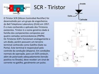 SCR - Tiristor
O Tiristor SCR (Silicon Controlled Rectifier) foi
desenvolvido por um grupo de engenheiros
do Bell Telephone Laboratory (EUA) em 1957.
É o mais conhecido e aplicado dos Tiristores
existentes. Tiristor é o nome genérico dado à
família dos componentes compostos por
quatro camadas semicondutoras (PNPN).
Os Tiristores SCR’s funcionam analogamente a
um diodo, porém possuem um terceiro
terminal conhecido como Gatilho (Gate ou
Porta). Este terminal é responsável pelo
controle da condução (disparo). Em condições
normais de operação, para um SCR conduzir,
além de polarizado adequadamente (tensão
positiva no Ânodo), deve receber um sinal de
corrente no gatilho, geralmente um pulso.
 