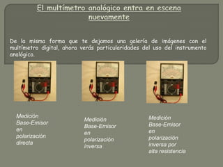 De la misma forma que te dejamos una galería de imágenes con el
multímetro digital, ahora verás particularidades del uso del instrumento
analógico.




  Medición                                        Medición
                           Medición
  Base-Emisor                                     Base-Emisor
                           Base-Emisor
  en                                              en
                           en
  polarización                                    polarización
                           polarización
  directa                                         inversa por
                           inversa
                                                  alta resistencia
 
