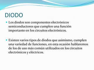 DIODO
 Los diodos son componentes electrónicos
 semiconductores que cumplen una función
 importante en los circuitos electrónicos.

 Existen varios tipos de diodos que asimismo, cumplen
 una variedad de funciones, en esta ocasión hablaremos
 de los de uso más común utilizados en los circuitos
 electrónicos y eléctricos.
 