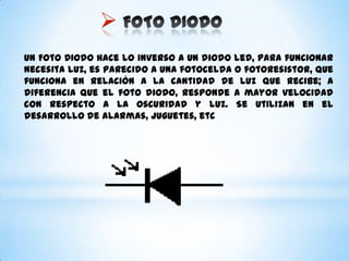 
Un Foto Diodo hace lo inverso a un diodo led, para funcionar
necesita luz, es parecido a una fotocelda o fotoresistor, que
funciona en relación a la cantidad de luz que recibe; a
diferencia que el foto diodo, responde a mayor velocidad
con respecto a la oscuridad y luz. Se utilizan en el
desarrollo de alarmas, juguetes, etc
 