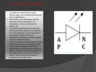 Diodo tratamiento de las señal (RF)
 Los diodos de tratamiento de señal
necesita algo mas de calidad de fabricación
que los ratificadores .
 Estos diodos están destinados a formar
partes de etapas moduladora . De
moduladora , mescla y limitación de
señales ,etc.
 En los diodos de RF(radio frecuencia )se
intenta que dicha capacidad sea reducida a
su mínima expresión ,lo cual ayuda dará a
que el diodo conserve todas sus
habilidades rectificadoras, incluso cuando
trabaje en alta frecuencias.
 Entre los diodos mas preparados para lidiar
conlas altas frecuencia destacada a diodo
denominado se hottky este diodo fue
desarrollado a principio de los sesenta por
la firma hewletty, deriva de los diodos de
punta de punta de contacto y de los de
unión P-N de los que han heredado el
procedimiento de fabricación .
 