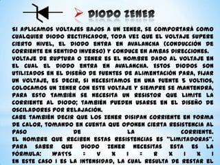 
Si aplicamos voltajes bajos a un zener, se comportará como
cualquier diodo rectificador, toda vez que el voltaje supere
cierto nivel, el diodo entra en avalancha (conducción de
corriente en sentido inverso) y conduce en ambas direcciones.
Voltaje de ruptura o zener es el nombre dado al voltaje en
el cual el diodo entra en avalancha. Estos diodos son
utilizados en el diseño de fuentes de alimentación para, fijar
un voltaje, es decir, si necesitamos en una fuente 5 voltios,
colocamos un zener con este voltaje y siempre se mantendrá,
para esto también se necesita un resistor que limite la
corriente al diodo; también pueden usarse en el diseño de
osciladores por relajación.
Cabe también decir que los zener disipan corriente en forma
de calor, tomando en cuenta que oponen cierta resistencia al
paso
de
la
corriente.
El nombre que reciben estas resistencias es “limitadoras”.
Para saber que diodo zener necesitas esta es la
fórmula:
WATTS
=
V
x
I
=
R
x
I
x
I
En este caso I es la intensidad, la cual resulta de restar el

 