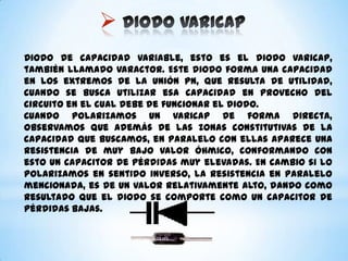 
Diodo de capacidad variable, esto es el diodo varicap,
también llamado Varactor. Este diodo forma una capacidad
en los extremos de la unión PN, que resulta de utilidad,
cuando se busca utilizar esa capacidad en provecho del
circuito en el cual debe de funcionar el diodo.
Cuando polarizamos un varicap de forma directa,
observamos que además de las zonas constitutivas de la
capacidad que buscamos, en paralelo con ellas aparece una
resistencia de muy bajo valor óhmico, conformando con
esto un capacitor de pérdidas muy elevadas. En cambio si lo
polarizamos en sentido inverso, la resistencia en paralelo
mencionada, es de un valor relativamente alto, dando como
resultado que el diodo se comporte como un capacitor de
pérdidas bajas.

 