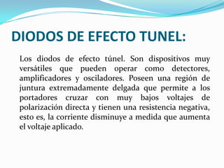 DIODOS DE EFECTO TUNEL:
Los diodos de efecto túnel. Son dispositivos muy
versátiles que pueden operar como detectores,
amplificadores y osciladores. Poseen una región de
juntura extremadamente delgada que permite a los
portadores cruzar con muy bajos voltajes de
polarización directa y tienen una resistencia negativa,
esto es, la corriente disminuye a medida que aumenta
el voltaje aplicado.

 