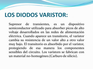 LOS DIODOS VARISTOR:
Supresor de transientes, es un dispositivo
semiconductor utilizado para absorber picos de alto
voltaje desarrollados en las redes de alimentación
eléctrica. Cuando aparece un transitorio, el varistor
cambia su resistencia de un valor alto a otro valor
muy bajo. El transitorio es absorbido por el varistor,
protegiendo de esa manera los componentes
sensibles del circuito. Los varistors se fabrican con
un material no-homogéneo.(Carburo de silicio).

 