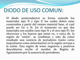 DIODO DE USO COMUN:
El diodo semiconductor se forma uniendo los
materiales tipo N y tipo P, los cuales deben estar
construidos a partir del mismo material base, el cual
puede ser Ge o Si. En el momento en que dos
materiales son unidos (uno tipo N y el otro tipo P), los
electrones y los huecos que están en, o cerca de, la
región de "unión", se combinan y esto da como
resultado una carencia de portadores (tanto como
mayoritarios como minoritarios) en la región cercana a
la unión. Esta región de iones negativos y positivos
descubiertos recibe el nombre de Región de
Agotamiento por la ausencia de portadores.

 