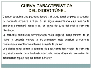 Cuando se aplica una pequeña tensión, el diodo túnel empieza a conducir
(la corriente empieza a fluir). Si se sigue aumentando esta tensión la

corriente aumentará hasta llegar un punto después del cual la corriente
disminuye.
La corriente continuará disminuyendo hasta llegar al punto mínimo de un
"valle" y después volverá a incrementarse. esta ocasión la corriente
continuará aumentando conforme aumenta la tensión.
Los diodos túnel tienen la cualidad de pasar entre los niveles de corriente
muy rápidamente, cambiando de estado de conducción al de no conducción
incluso más rápido que los diodos Schottky.

 