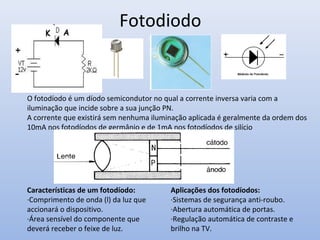 Fotodiodo
Características de um fotodíodo:
·Comprimento de onda (l) da luz que
accionará o dispositivo.
·Área sensível do componente que
deverá receber o feixe de luz.
Aplicações dos fotodíodos:
·Sistemas de segurança anti-roubo.
·Abertura automática de portas.
·Regulação automática de contraste e
brilho na TV.
O fotodíodo é um díodo semicondutor no qual a corrente inversa varia com a
iluminação que incide sobre a sua junção PN.
A corrente que existirá sem nenhuma iluminação aplicada é geralmente da ordem dos
10mA nos fotodíodos de germânio e de 1mA nos fotodíodos de silício
 