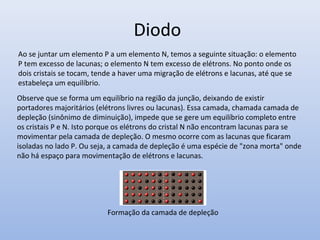 Diodo
Formação da camada de depleção
Ao se juntar um elemento P a um elemento N, temos a seguinte situação: o elemento
P tem excesso de lacunas; o elemento N tem excesso de elétrons. No ponto onde os
dois cristais se tocam, tende a haver uma migração de elétrons e lacunas, até que se
estabeleça um equilíbrio.
Observe que se forma um equilíbrio na região da junção, deixando de existir
portadores majoritários (elétrons livres ou lacunas). Essa camada, chamada camada de
depleção (sinônimo de diminuição), impede que se gere um equilíbrio completo entre
os cristais P e N. Isto porque os elétrons do cristal N não encontram lacunas para se
movimentar pela camada de depleção. O mesmo ocorre com as lacunas que ficaram
isoladas no lado P. Ou seja, a camada de depleção é uma espécie de "zona morta" onde
não há espaço para movimentação de elétrons e lacunas.
 
