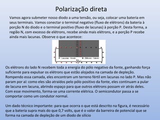 Vamos agora submeter nosso diodo a uma tensão, ou seja, colocar uma bateria em
seus terminais. Vamos conectar o terminal negativo (fluxo de elétrons) da bateria à
porção N do diodo e o terminal positivo (fluxo de lacunas) à porção P. Desta forma, a
região N, com excesso de elétrons, recebe ainda mais elétrons, e a porção P recebe
ainda mais lacunas. Observe o que acontece:
Polarização direta
Os elétrons do lado N recebem toda a energia do pólo negativo da fonte, ganhando força
suficiente para expulsar os elétrons que estão alojados na camada de depleção.
Rompendo essa camada, eles encontram um terreno fértil em lacunas no lado P. Mas não
param por aí: como eles são atraídos pelo pólo positivo da fonte, eles continuam a pular
de lacuna em lacuna, abrindo espaço para que outros elétrons possam vir atrás deles.
Com esse movimento, forma-se uma corrente elétrica. O semicondutor passa a se
comportar como um condutor normal.
Um dado técnico importante: para que ocorra o que está descrito na figura, é necessário
que a bateria supra mais do que 0,7 volts, que é o valor da barreira de potencial que se
forma na camada de depleção de um diodo de silício
 
