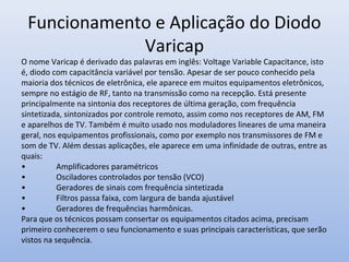 Funcionamento e Aplicação do Diodo
Varicap
O nome Varicap é derivado das palavras em inglês: Voltage Variable Capacitance, isto
é, diodo com capacitância variável por tensão. Apesar de ser pouco conhecido pela
maioria dos técnicos de eletrônica, ele aparece em muitos equipamentos eletrônicos,
sempre no estágio de RF, tanto na transmissão como na recepção. Está presente
principalmente na sintonia dos receptores de última geração, com frequência
sintetizada, sintonizados por controle remoto, assim como nos receptores de AM, FM
e aparelhos de TV. Também é muito usado nos moduladores lineares de uma maneira
geral, nos equipamentos profissionais, como por exemplo nos transmissores de FM e
som de TV. Além dessas aplicações, ele aparece em uma infinidade de outras, entre as
quais:
• Amplificadores paramétricos
• Osciladores controlados por tensão (VCO)
• Geradores de sinais com frequência sintetizada
• Filtros passa faixa, com largura de banda ajustável
• Geradores de frequências harmônicas.
Para que os técnicos possam consertar os equipamentos citados acima, precisam
primeiro conhecerem o seu funcionamento e suas principais características, que serão
vistos na sequência.
 