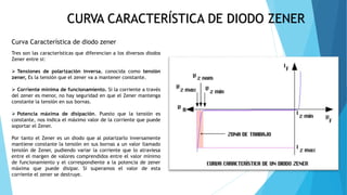 Curva Característica de diodo zener
Tres son las características que diferencian a los diversos diodos
Zener entre si:
 Tensiones de polarización inversa. conocida como tensión
zener, Es la tensión que el zener va a mantener constante.
 Corriente mínima de funcionamiento. Si la corriente a través
del zener es menor, no hay seguridad en que el Zener mantenga
constante la tensión en sus bornas.
 Potencia máxima de disipación. Puesto que la tensión es
constante, nos indica el máximo valor de la corriente que puede
soportar el Zener.
Por tanto el Zener es un diodo que al polarizarlo inversamente
mantiene constante la tensión en sus bornas a un valor llamado
tensión de Zener, pudiendo variar la corriente que lo atraviesa
entre el margen de valores comprendidos entre el valor mínimo
de funcionamiento y el correspondiente a la potencia de zener
máxima que puede disipar. Si superamos el valor de esta
corriente el zener se destruye.
CURVA CARACTERÍSTICA DE DIODO ZENER
 