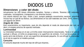 DIODOS LED
Dimensiones y color del diodo
Actualmente los LED tienen diferentes tamaños, formas y colores. Tenemos LED redondos,
cuadrados, rectangulares, triangulares y con diversas formas.
Los colores básicos son rojo, verde y azul, aunque podemos encontrarlos naranjas, amarillos
incluso hay un Led de luz blanca. Las dimensiones en los LED redondos son 3mm, 5mm, 10mm y
uno gigante de 20mm
Ángulo de vista
Esta característica es importante, pues de ella depende el modo de observación del Led, es
decir, el empleo práctico de aparato realizado.
Luminosidad
La intensidad luminosa en el eje y el brillo están intensamente relacionados. Tanto si el Led es
puntual o difusor, el brillo es proporcional a la superficie de emisión. Si el Led es puntual, el
punto será más brillante, al ser una superficie demasiado pequeña. En uno difusor la intensidad
en el eje es superior al modelo puntual.
Consumo
El consumo depende mucho del tipo de LED que elijamos.
 