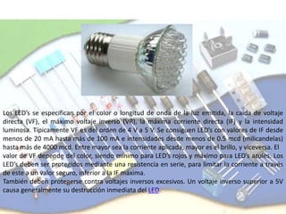 Los LED’s se especifican por el color o longitud de onda de la luz emitida, la caída de voltaje
directa (VF), el máximo voltaje inverso (VR), la máxima corriente directa (IF) y la intensidad
luminosa. Típicamente VF es del orden de 4 V a 5 V. Se consiguen LED’s con valores de IF desde
menos de 20 mA hasta más de 100 mA e intensidades desde menos de 0.5 mcd (milicandelas)
hasta más de 4000 mcd. Entre mayor sea la corriente aplicada, mayor es el brillo, y viceversa. El
valor de VF depende del color, siendo mínimo para LED’s rojos y máximo para LED’s azules. Los
LED’s deben ser protegidos mediante una resistencia en serie, para limitar la corriente a través
de este a un valor seguro, inferior a la IF máxima.
También deben protegerse contra voltajes inversos excesivos. Un voltaje inverso superior a 5V
causa generalmente su destrucción inmediata del LED.
 