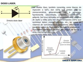 DIODO LÁSER.
Los diodos láser, también conocidos como láseres de
inyección o ILD’s. Son LED’s que emiten una luz
monocromática, generalmente roja o infrarroja,
fuertemente concentrada, enfocada, coherente y
potente. Son muy utilizados en computadoras y sistemas
de audio y video para leer discos compactos (CD’s) que
contienen datos, música, películas, etc., así como en
sistemas de comunicaciones para enviar información a
través de cables de fibra óptica. También se emplean en
marcadores luminosos, lectores de códigos de barras y
otras muchas aplicaciones.
 