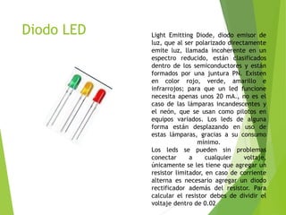 Diodo LED Light Emitting Diode, diodo emisor de
luz, que al ser polarizado directamente
emite luz, llamada incoherente en un
espectro reducido, están clasificados
dentro de los semiconductores y están
formados por una juntura PN. Existen
en color rojo, verde, amarillo e
infrarrojos; para que un led funcione
necesita apenas unos 20 mA., no es el
caso de las lámparas incandescentes y
el neón, que se usan como pilotos en
equipos variados. Los leds de alguna
forma están desplazando en uso de
estas lámparas, gracias a su consumo
mínimo.
Los leds se pueden sin problemas
conectar a cualquier voltaje,
únicamente se les tiene que agregar un
resistor limitador, en caso de corriente
alterna es necesario agregar un diodo
rectificador además del resistor. Para
calcular el resistor debes de dividir el
voltaje dentro de 0.02
 