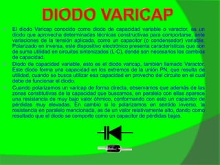  El diodo Varicap conocido como diodo de capacidad variable o varactor, es un 
diodo que aprovecha determinadas técnicas constructivas para comportarse, ante 
variaciones de la tensión aplicada, como un capacitor (o condensador) variable. 
Polarizado en inversa, este dispositivo electrónico presenta características que son 
de suma utilidad en circuitos sintonizados (L-C), donde son necesarios los cambios 
de capacidad. 
 Diodo de capacidad variable, esto es el diodo varicap, también llamado Varactor. 
Este diodo forma una capacidad en los extremos de la unión PN, que resulta de 
utilidad, cuando se busca utilizar esa capacidad en provecho del circuito en el cual 
debe de funcionar el diodo. 
 Cuando polarizamos un varicap de forma directa, observamos que además de las 
zonas constitutivas de la capacidad que buscamos, en paralelo con ellas aparece 
una resistencia de muy bajo valor óhmico, conformando con esto un capacitor de 
pérdidas muy elevadas. En cambio si lo polarizamos en sentido inverso, la 
resistencia en paralelo mencionada, es de un valor relativamente alto, dando como 
resultado que el diodo se comporte como un capacitor de pérdidas bajas. 
 