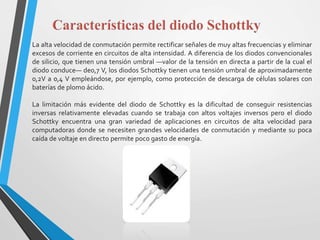 La alta velocidad de conmutación permite rectificar señales de muy altas frecuencias y eliminar
excesos de corriente en circuitos de alta intensidad. A diferencia de los diodos convencionales
de silicio, que tienen una tensión umbral —valor de la tensión en directa a partir de la cual el
diodo conduce— de0,7 V, los diodos Schottky tienen una tensión umbral de aproximadamente
0,2V a 0,4 V empleándose, por ejemplo, como protección de descarga de células solares con
baterías de plomo ácido.
La limitación más evidente del diodo de Schottky es la dificultad de conseguir resistencias
inversas relativamente elevadas cuando se trabaja con altos voltajes inversos pero el diodo
Schottky encuentra una gran variedad de aplicaciones en circuitos de alta velocidad para
computadoras donde se necesiten grandes velocidades de conmutación y mediante su poca
caída de voltaje en directo permite poco gasto de energía.
 
