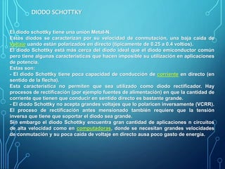 DIODO SCHOTTKY
El diodo schottky tiene una unión Metal-N.
Estos diodos se caracterizan por su velocidad de conmutación, una baja caída de
Voltaje uando están polarizados en directo (típicamente de 0.25 a 0.4 voltios).
El diodo Schottky está más cerca del diodo ideal que el diodo emiconductor común
pero tiene algunas características que hacen imposible su utilización en aplicaciones
de potencia.
Estas son:
- El diodo Schottky tiene poca capacidad de conducción de corriente en directo (en
sentido de la flecha).
Esta característica no permiten que sea utilizado como diodo rectificador. Hay
procesos de rectificación (por ejemplo fuentes de alimentación) en que la cantidad de
corriente que tienen que conducir en sentido directo es bastante grande.
- El diodo Schottky no acepta grandes voltajes que lo polaricen inversamente (VCRR).
El proceso de rectificación antes mensionado también requiere que la tensión
inversa que tiene que soportar el diodo sea grande.
Sin embargo el diodo Schottky encuentra gran cantidad de aplicaciones n circuitos
de alta velocidad como en computadoras, donde se necesitan grandes velocidades
de conmutación y su poca caída de voltaje en directo ausa poco gasto de energía.
 
