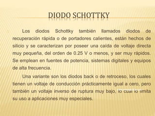 DIODO SCHOTTKY
Los diodos Schottky también llamados diodos de
recuperación rápida o de portadores calientes, están hechos de
silicio y se caracterizan por poseer una caída de voltaje directa
muy pequeña, del orden de 0.25 V o menos, y ser muy rápidos.
Se emplean en fuentes de potencia, sistemas digitales y equipos
de alta frecuencia.
Una variante son los diodos back o de retroceso, los cuales
tienen un voltaje de conducción prácticamente igual a cero, pero
también un voltaje inverso de ruptura muy bajo, lo cual lo limita
su uso a aplicaciones muy especiales.
 