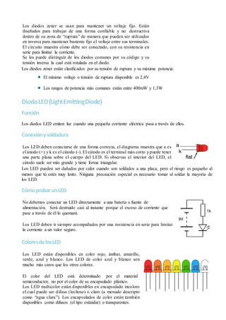 Los diodos zener se usan para mantener un voltaje fijo. Están
diseñados para trabajar de una forma confiable y no destructiva
dentro de su zona de “ruptura” de manera que pueden ser utilizados
en inversa para mantener bastante fijo el voltaje entre sus terminales.
El circuito muestra cómo debe ser conectado, con su resistencia en
serie para limitar la corriente.
Se los puede distinguir de los diodos comunes por su código y su
tensión inversa la cual está rotulada en el diodo.
Los diodos zener están clasificados por su tensión de ruptura y su máxima potencia:
El mínimo voltaje o tensión de ruptura disponible es 2,4V
Los rangos de potencia más comunes están entre 400mW y 1,3W
DiodoLED(LightEmittingDiode)
Función
Los diodos LED emiten luz cuando una pequeña corriente eléctrica pasa a través de ellos.
Conexiónysoldadura
Los LED deben conectarse de una forma correcta, el diagrama muestra que a es
el ánodo (+) y k es el cátodo (-). El cátodo es el terminal más corto y puede tener
una parte plana sobre el cuerpo del LED. Si observas el interior del LED, el
cátodo suele ser más grande y tiene forma triangular.
Los LED pueden ser dañados por calor cuando son soldados a una placa, pero el riesgo es pequeño al
menos que tú estés muy lento. Ninguna precaución especial es necesario tomar al soldar la mayoría de
los LED.
CómoprobarunLED
No debemos conectar un LED directamente a una batería o fuente de
alimentación. Será destruido casi al instante porque el exceso de corriente que
pase a través de él lo quemará.
Los LED deben ir siempre acompañados por una resistencia en serie para limitar
la corriente a un valor seguro.
ColoresdelosLED
Los LED están disponibles en color rojo, ámbar, amarillo,
verde, azul y blanco. Los LED de color azul y blanco son
mucho más caros que los otros colores.
El color del LED está determinado por el material
semiconductor, no por el color de su encapsulado plástico.
Los LED multicolor están disponibles en encapsulado incoloro
el cual puede ser difuso (lechoso) o claro (a menudo descripto
como “agua clara”). Los encapsulados de color están también
disponibles como difusos (el tipo estándar) o transparentes.
 