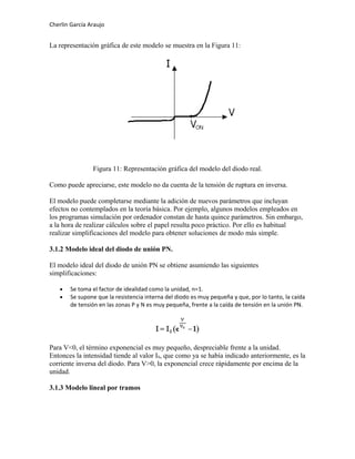 Cherlin García Araujo
La representación gráfica de este modelo se muestra en la Figura 11:
Figura 11: Representación gráfica del modelo del diodo real.
Como puede apreciarse, este modelo no da cuenta de la tensión de ruptura en inversa.
El modelo puede completarse mediante la adición de nuevos parámetros que incluyan
efectos no contemplados en la teoría básica. Por ejemplo, algunos modelos empleados en
los programas simulación por ordenador constan de hasta quince parámetros. Sin embargo,
a la hora de realizar cálculos sobre el papel resulta poco práctico. Por ello es habitual
realizar simplificaciones del modelo para obtener soluciones de modo más simple.
3.1.2 Modelo ideal del diodo de unión PN.
El modelo ideal del diodo de unión PN se obtiene asumiendo las siguientes
simplificaciones:
• Se toma el factor de idealidad como la unidad, n=1.
• Se supone que la resistencia interna del diodo es muy pequeña y que, por lo tanto, la caída
de tensión en las zonas P y N es muy pequeña, frente a la caída de tensión en la unión PN.
Para V<0, el término exponencial es muy pequeño, despreciable frente a la unidad.
Entonces la intensidad tiende al valor IS, que como ya se había indicado anteriormente, es la
corriente inversa del diodo. Para V>0, la exponencial crece rápidamente por encima de la
unidad.
3.1.3 Modelo lineal por tramos
 