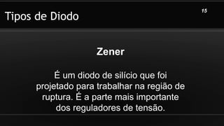 Tipos de Diodo
15
Zener
É um diodo de silício que foi
projetado para trabalhar na região de
ruptura. É a parte mais importante
dos reguladores de tensão.
 