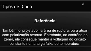 Tipos de Diodo
16
Referência
Também foi projetado na área de ruptura, para atuar
com polarização reversa. Entretanto, ao contrário do
zener, ele consegue manter a voltagem do circuito
constante numa larga faixa de temperatura.
 