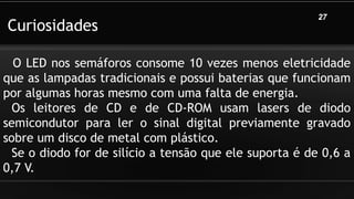 Curiosidades
27
O LED nos semáforos consome 10 vezes menos eletricidade
que as lampadas tradicionais e possui baterias que funcionam
por algumas horas mesmo com uma falta de energia.
Os leitores de CD e de CD-ROM usam lasers de diodo
semicondutor para ler o sinal digital previamente gravado
sobre um disco de metal com plástico.
Se o diodo for de silício a tensão que ele suporta é de 0,6 a
0,7 V.
 