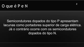 O que é P e N
Semicondutores dopados do tipo P apresentam
lacunas como portadores superior de carga elétrica.
Já o contrário ocorre com os semicondutores
dopados do tipo N.
3
 