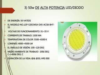 3) 50w DE ALTA POTENCIA LED/DIODO
 DE ENERGÍA: 50 VATIOS
 EL MODELO NO.:LSP-520CWSA-G45-AC5B-BHT-
55
 VOLTAJE DE FUNCIONAMIENTO: 31~35 V
 CORRIENTE DE TRABAJO: 1500 MA
 TEMPERATURA DE COLOR: 5500~6500 K
 LÚMENES: 4000~4500 LM
 EL ÁNGULO DE VISIÓN: 100~120 DEG
 MEDIO AMBIENTE DE TRABAJO:- 20& DEG;
C~+80& DEG; C
 DURACIÓN DE LA VIDA: @& @50, HRS 000
 