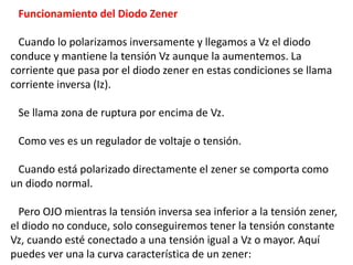 Funcionamiento del Diodo Zener
Cuando lo polarizamos inversamente y llegamos a Vz el diodo
conduce y mantiene la tensión V...