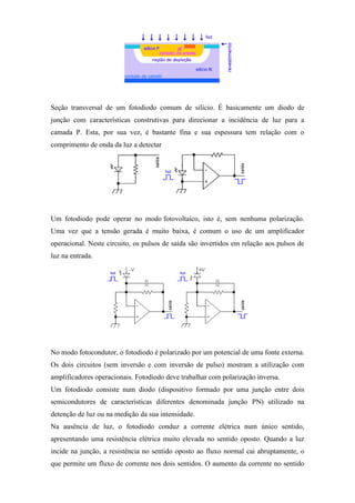 Seção transversal de um fotodiodo comum de silício. É basicamente um diodo de
junção com características construtivas para direcionar a incidência de luz para a
camada P. Esta, por sua vez, é bastante fina e sua espessura tem relação com o
comprimento de onda da luz a detectar.




Um fotodiodo pode operar no modo fotovoltaico, isto é, sem nenhuma polarização.
Uma vez que a tensão gerada é muito baixa, é comum o uso de um amplificador
operacional. Neste circuito, os pulsos de saída são invertidos em relação aos pulsos de
luz na entrada.




No modo fotocondutor, o fotodiodo é polarizado por um potencial de uma fonte externa.
Os dois circuitos (sem inversão e com inversão de pulso) mostram a utilização com
amplificadores operacionais. Fotodiodo deve trabalhar com polarização inversa.
Um fotodiodo consiste num diodo (dispositivo formado por uma junção entre dois
semicondutores de características diferentes denominada junção PN) utilizado na
detenção de luz ou na medição da sua intensidade.
Na ausência de luz, o fotodiodo conduz a corrente elétrica num único sentido,
apresentando uma resistência elétrica muito elevada no sentido oposto. Quando a luz
incide na junção, a resistência no sentido oposto ao fluxo normal cai abruptamente, o
que permite um fluxo de corrente nos dois sentidos. O aumento da corrente no sentido
 