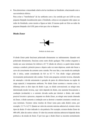 Para determinar a intensidade relativa da luz incidente no fotodiodo, relacionando com a
sua resistência elétrica.
Para evitar a "interferência" da luz ambiente com a luz emitida por um LED ou uma
pequena lâmpada incandescente para o fotodiodo, coloca-se um pequeno tubo opaco ao
redor do fotodiodo, como mostra a figura ao lado. O mesmo pode ser feito ao redor da
pequena lâmpada e do LED, para evitar que a luz se disperse.


Diodo Zener




                                  Símbolo do diodo zener


O díodo Zener pode funcionar polarizado diretamente ou indiretamente. Quando está
polarizado diretamente, funciona como outro díodo qualquer. Não conduz enquanto a
tensão aos seus terminais for inferior a 0,7 V (díodo de silício) e a partir desta tensão
começa a conduzir, primeiro pouco e depois cada vez mais depressa, sendo não linear a
curva de crescimento da corrente com a tensão. Por esse fato, a sua tensão de condução
não é única, sendo considerada de 0,6 ou 0,7 V. Um díodo vulgar polarizado
inversamente praticamente não conduz. Existe uma pequena corrente inversa, chamada
de saturação e devida unicamente à geração de pares de elétron-lacuna na região de
carga espacial, à temperatura ambiente. No díodo Zener acontece a mesma coisa. A
diferença entre os dois tipos de díodo é que, no díodo convencional, ao atingir uma
determinada tensão inversa, cujo valor depende do díodo, este aumenta bruscamente a
condução (avalanche) e a corrente elevada acaba por destruir o díodo, não sendo
possível inverter o processo, enquanto no díodo Zener, ao atingir uma tensão chamada
de Zener, o díodo aumenta a condução sem se destruir e mantém constante a tensão aos
seus terminais. Existem várias tensões de Zener (uma para cada díodo) como, por
exemplo, 5,1 V e 6,3 V. Quanto ao valor da corrente máxima admissível, existem vários
tipos de díodo. O valor indicado é o da potência. Por exemplo, existem díodos Zener de
400 mW, além de outros valores. O valor da corrente máxima admissível depende desta
potência e da tensão de Zener. É por isso que o díodo Zener se encontra normalmente
 